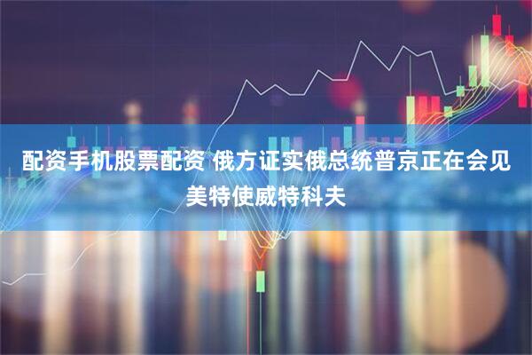 配资手机股票配资 俄方证实俄总统普京正在会见美特使威特科夫