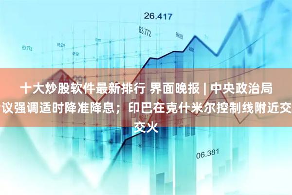 十大炒股软件最新排行 界面晚报 | 中央政治局会议强调适时降准降息；印巴在克什米尔控制线附近交火
