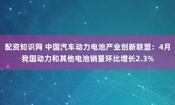 配资知识网 中国汽车动力电池产业创新联盟：4月我国动力和其他电池销量环比增长2.3%