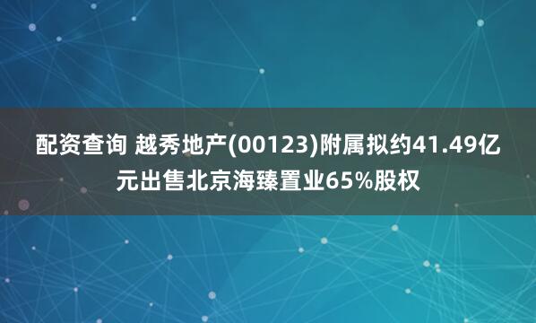 配资查询 越秀地产(00123)附属拟约41.49亿元出售北京海臻置业65%股权