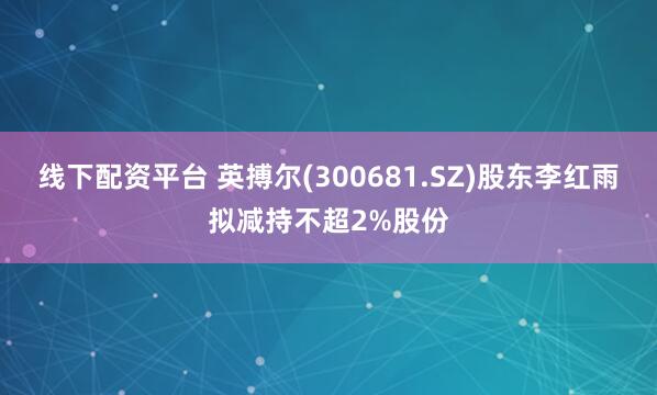 线下配资平台 英搏尔(300681.SZ)股东李红雨拟减持不超2%股份