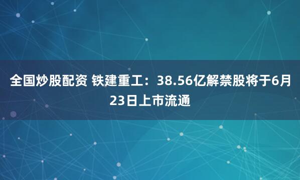全国炒股配资 铁建重工：38.56亿解禁股将于6月23日上市流通