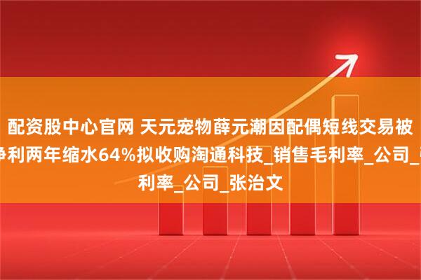 配资股中心官网 天元宠物薛元潮因配偶短线交易被警示 净利两年缩水64%拟收购淘通科技_销售毛利率_公司_张治文