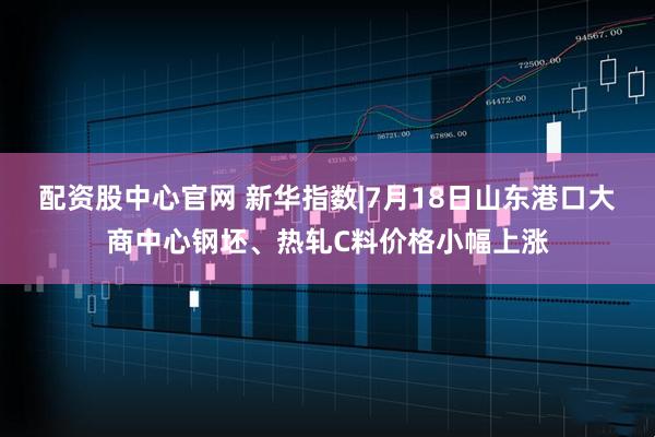 配资股中心官网 新华指数|7月18日山东港口大商中心钢坯、热轧C料价格小幅上涨