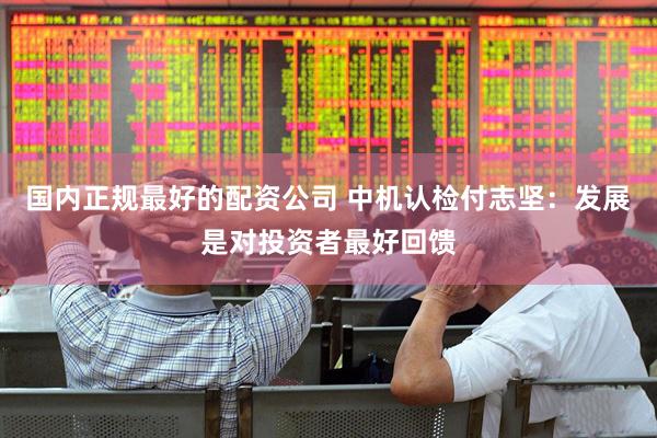 国内正规最好的配资公司 中机认检付志坚：发展是对投资者最好回馈
