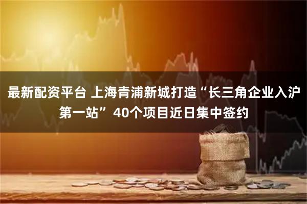 最新配资平台 上海青浦新城打造“长三角企业入沪第一站” 40个项目近日集中签约