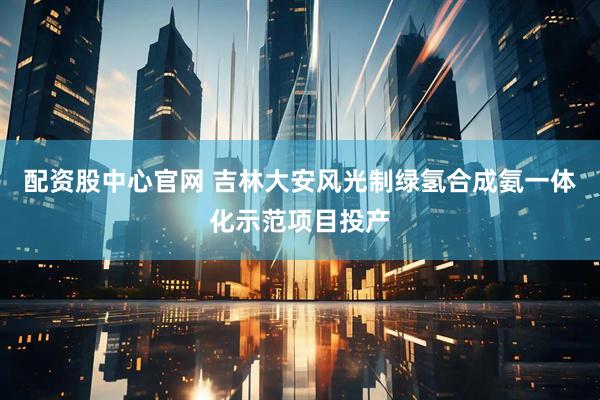 配资股中心官网 吉林大安风光制绿氢合成氨一体化示范项目投产