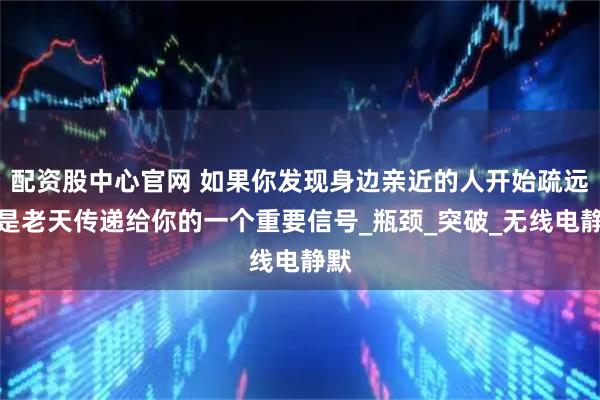 配资股中心官网 如果你发现身边亲近的人开始疏远，是老天传递给你的一个重要信号_瓶颈_突破_无线电静默
