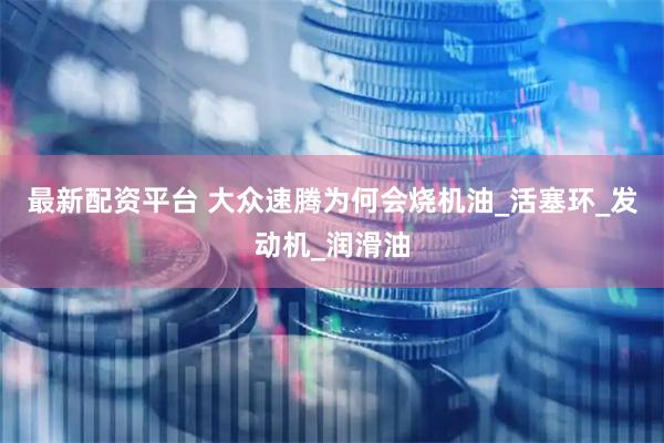最新配资平台 大众速腾为何会烧机油_活塞环_发动机_润滑油
