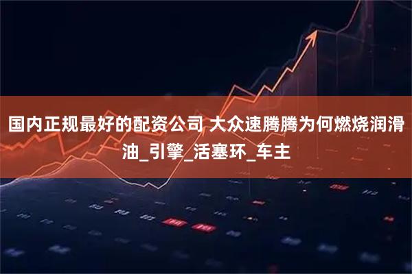 国内正规最好的配资公司 大众速腾腾为何燃烧润滑油_引擎_活塞环_车主