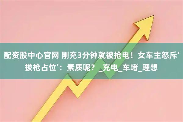 配资股中心官网 刚充3分钟就被抢电！女车主怒斥‘拔枪占位’：素质呢？_充电_车堵_理想