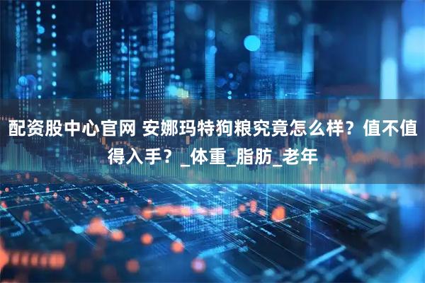 配资股中心官网 安娜玛特狗粮究竟怎么样？值不值得入手？_体重_脂肪_老年