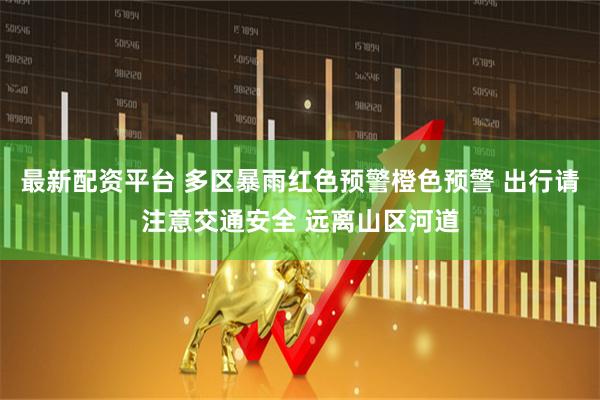 最新配资平台 多区暴雨红色预警橙色预警 出行请注意交通安全 远离山区河道