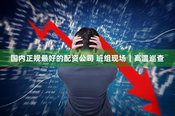 国内正规最好的配资公司 班组现场｜高温巡查