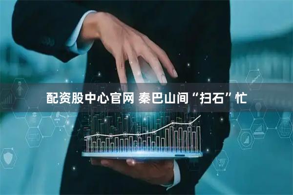 配资股中心官网 秦巴山间“扫石”忙