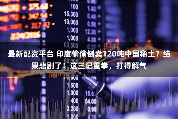 最新配资平台 印度偷偷倒卖120吨中国稀土？结果悲剧了！这三记重拳，打得解气