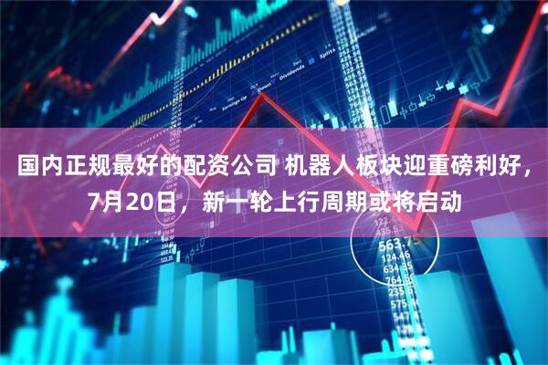 国内正规最好的配资公司 机器人板块迎重磅利好，7月20日，新一轮上行周期或将启动