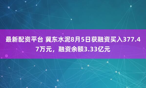 最新配资平台 冀东水泥8月5日获融资买入377.47万元，融资余额3.33亿元
