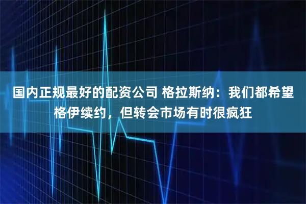 国内正规最好的配资公司 格拉斯纳：我们都希望格伊续约，但转会市场有时很疯狂
