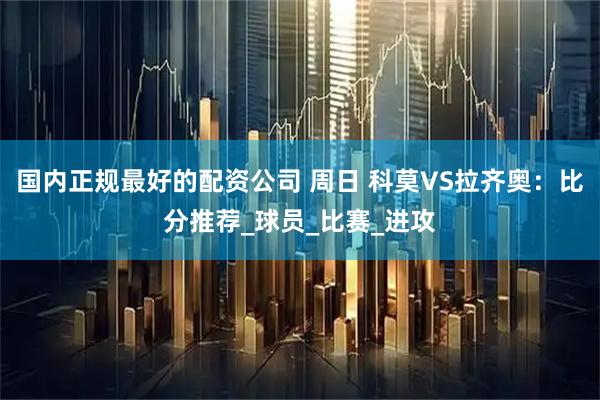 国内正规最好的配资公司 周日 科莫VS拉齐奥：比分推荐_球员_比赛_进攻