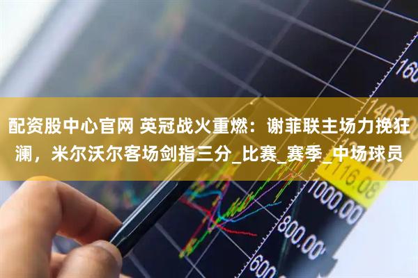配资股中心官网 英冠战火重燃：谢菲联主场力挽狂澜，米尔沃尔客场剑指三分_比赛_赛季_中场球员