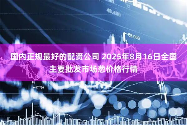 国内正规最好的配资公司 2025年8月16日全国主要批发市场葱价格行情