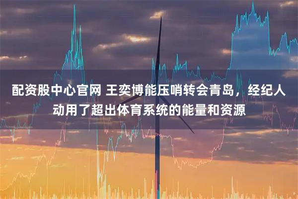 配资股中心官网 王奕博能压哨转会青岛，经纪人动用了超出体育系统的能量和资源