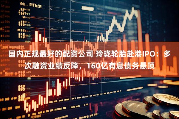国内正规最好的配资公司 玲珑轮胎赴港IPO：多次融资业绩反降，160亿有息债务悬顶