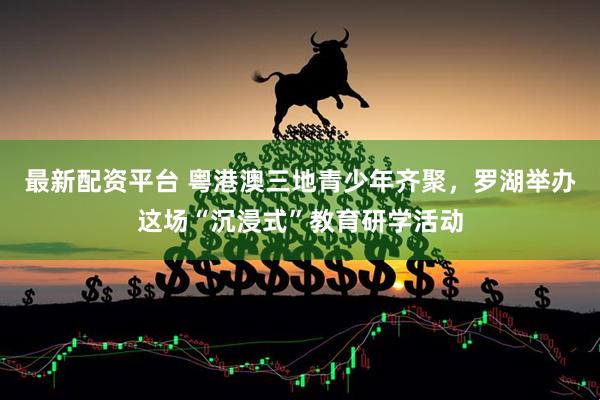 最新配资平台 粤港澳三地青少年齐聚，罗湖举办这场“沉浸式”教育研学活动
