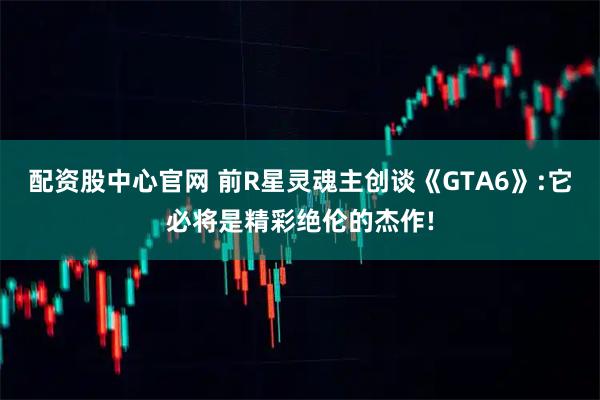 配资股中心官网 前R星灵魂主创谈《GTA6》:它必将是精彩绝伦的杰作!
