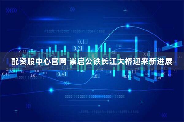 配资股中心官网 崇启公铁长江大桥迎来新进展