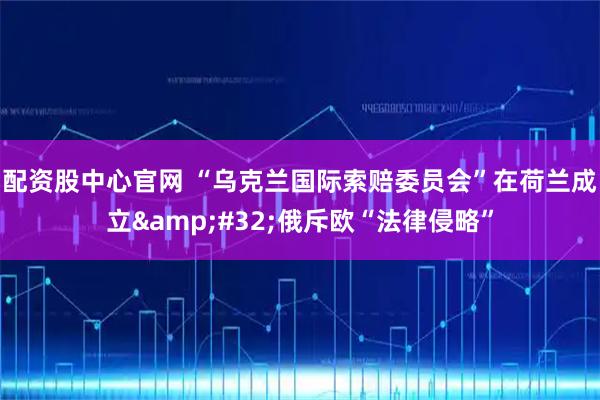 配资股中心官网 “乌克兰国际索赔委员会”在荷兰成立 俄斥欧“法律侵略”