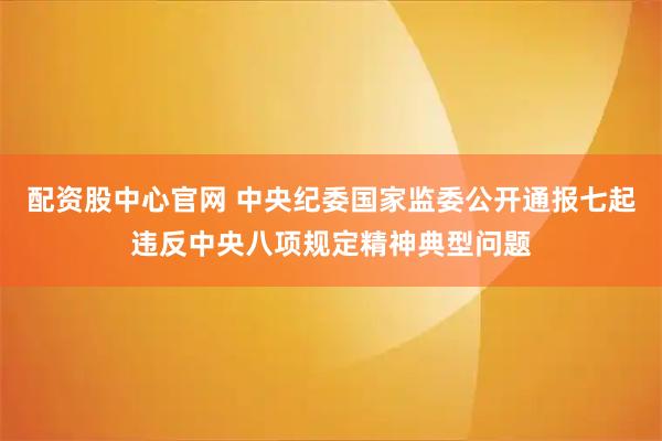 配资股中心官网 中央纪委国家监委公开通报七起违反中央八项规定精神典型问题