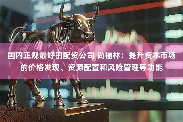 国内正规最好的配资公司 尚福林:提升资本市场的价格发现、资源配置和风险管理等功能