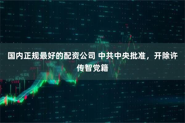 国内正规最好的配资公司 中共中央批准，开除许传智党籍