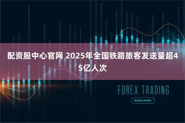 配资股中心官网 2025年全国铁路旅客发送量超45亿人次